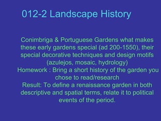 012-2 Landscape History  Conimbriga & Portuguese Gardens what makes these early gardens special (ad 200-1550), their special decorative techniques and design motifs               (azulejos, mosaic, hydrology) Homework : Bring a short history of the garden you chose to read/researchResult: To define a renaissance garden in both descriptive and spatial terms, relate it to political events of the period.