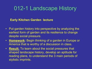 012-1 Landscape History Early Kitchen Garden  lecturePut garden history into perspective by analyzing the earliest form of garden and its resilience to change despite social pressure.Homework: Begin thinking of a garden in Europe or America that is worthy of a discussion in class.Result: To learn about the social pressures that shaped landscape history, develop an aptitude for reading plans, to understand the 3 main periods of stylistic imprints.