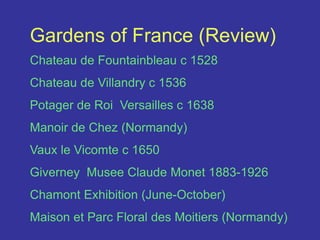 Gardens of France (Review)Chateau de Fountainbleau c 1528Chateau de Villandry c 1536Potager de Roi  Versailles c 1638Manoir de Chez (Normandy) Vaux le Vicomte c 1650Giverney  Musee Claude Monet 1883-1926Chamont Exhibition (June-October)Maison et Parc Floral des Moitiers (Normandy)