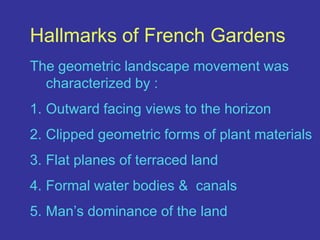 Hallmarks of French GardensThe geometric landscape movement was characterized by : Outward facing views to the horizonClipped geometric forms of plant materialsFlat planes of terraced landFormal water bodies &  canalsMan’s dominance of the land