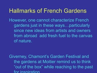 Hallmarks of French GardensHowever, one cannot characterize French gardens just in these ways…particularly since new ideas from artists and owners from abroad  add fresh fuel to the canvas of nature.Giverney, Chamont’s Garden Festival and the gardens at Moitier remind us to think “out of the box” while reaching to the past for inspiration.