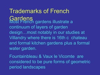 Trademarks of French GardensMost French gardens illustrate a continuum of layers of garden design…most notably in our studies at Villandry where there is 16th c  chateau and formal kitchen gardens plus a formal water garden.Fountainbleau & Vaux le Vicomteare considered to be pure forms of geometric period landscapes