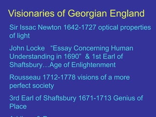 Visionaries of Georgian EnglandSir Issac Newton 1642-1727 optical properties of lightJohn Locke   “Essay Concerning Human Understanding in 1690”  & 1st Earl of Shaftsbury…Age of EnlightenmentRousseau 1712-1778 visions of a more perfect society3rd Earl of Shaftsbury 1671-1713 Genius of PlaceAddison & Pope…….
