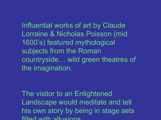 Influential works of art by Claude Lorraine & Nicholas Poisson (mid 1600’s) featured mythological subjects from the Roman countryside… wild green theatres of the imagination. The visitor to an Enlightened Landscape would meditate and tell his own story by being in stage sets filled with allusions.