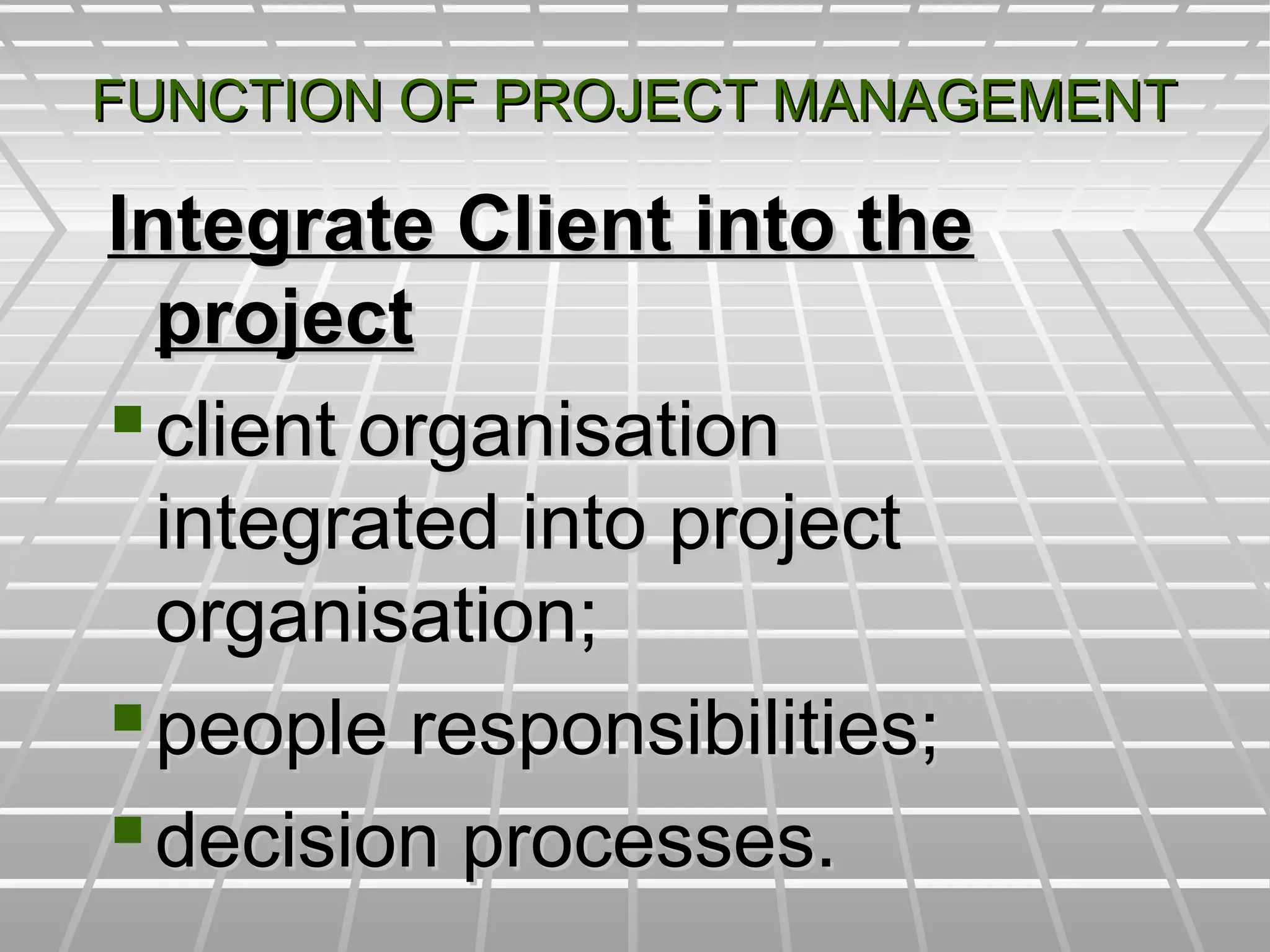 FUNCTION OF PROJECT MANAGEMENTFUNCTION OF PROJECT MANAGEMENT
Integrate Client into theIntegrate Client into the
projectproject
client organisationclient organisation
integrated into projectintegrated into project
organisation;organisation;
people responsibilities;people responsibilities;
decision processes.decision processes.
 