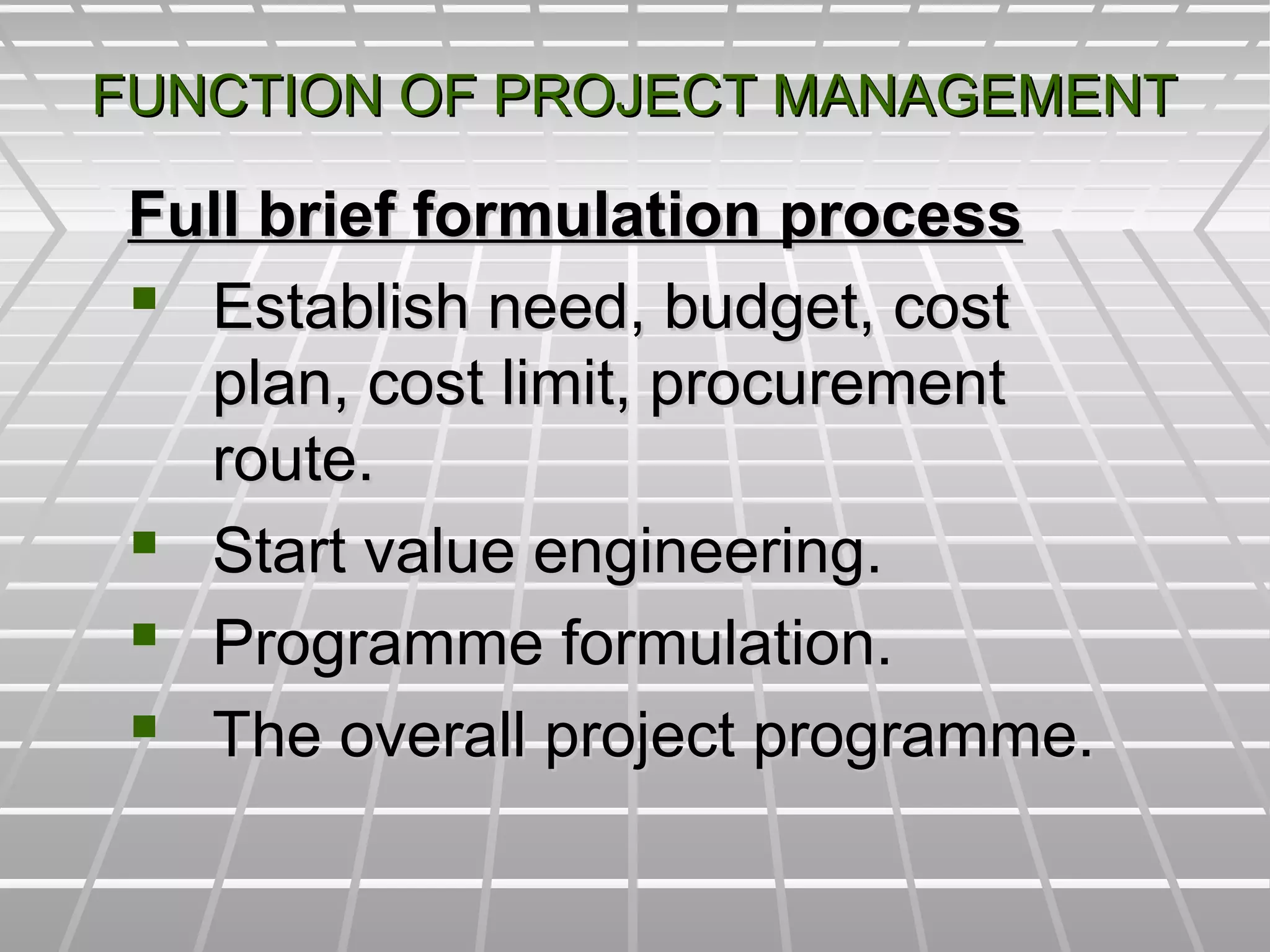 FUNCTION OF PROJECT MANAGEMENTFUNCTION OF PROJECT MANAGEMENT
Full brief formulation processFull brief formulation process
 Establish need, budget, costEstablish need, budget, cost
plan, cost limit, procurementplan, cost limit, procurement
route.route.
 Start value engineering.Start value engineering.
 Programme formulation.Programme formulation.
 The overall project programme.The overall project programme.
 