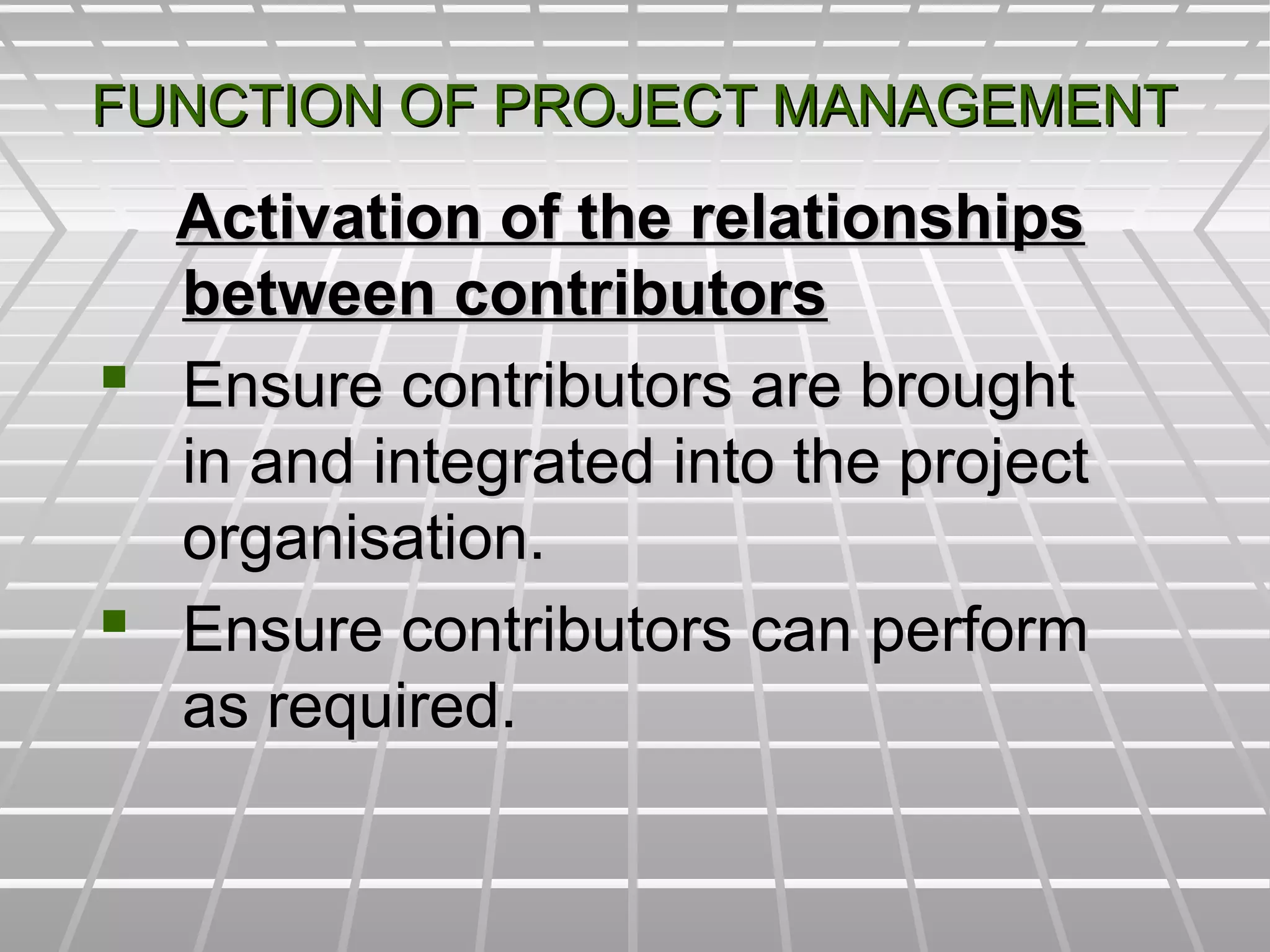 FUNCTION OF PROJECT MANAGEMENTFUNCTION OF PROJECT MANAGEMENT
Activation of the relationshipsActivation of the relationships
between contributorsbetween contributors
 Ensure contributors are broughtEnsure contributors are brought
in and integrated into the projectin and integrated into the project
organisation.organisation.
 Ensure contributors can performEnsure contributors can perform
as required.as required.
 