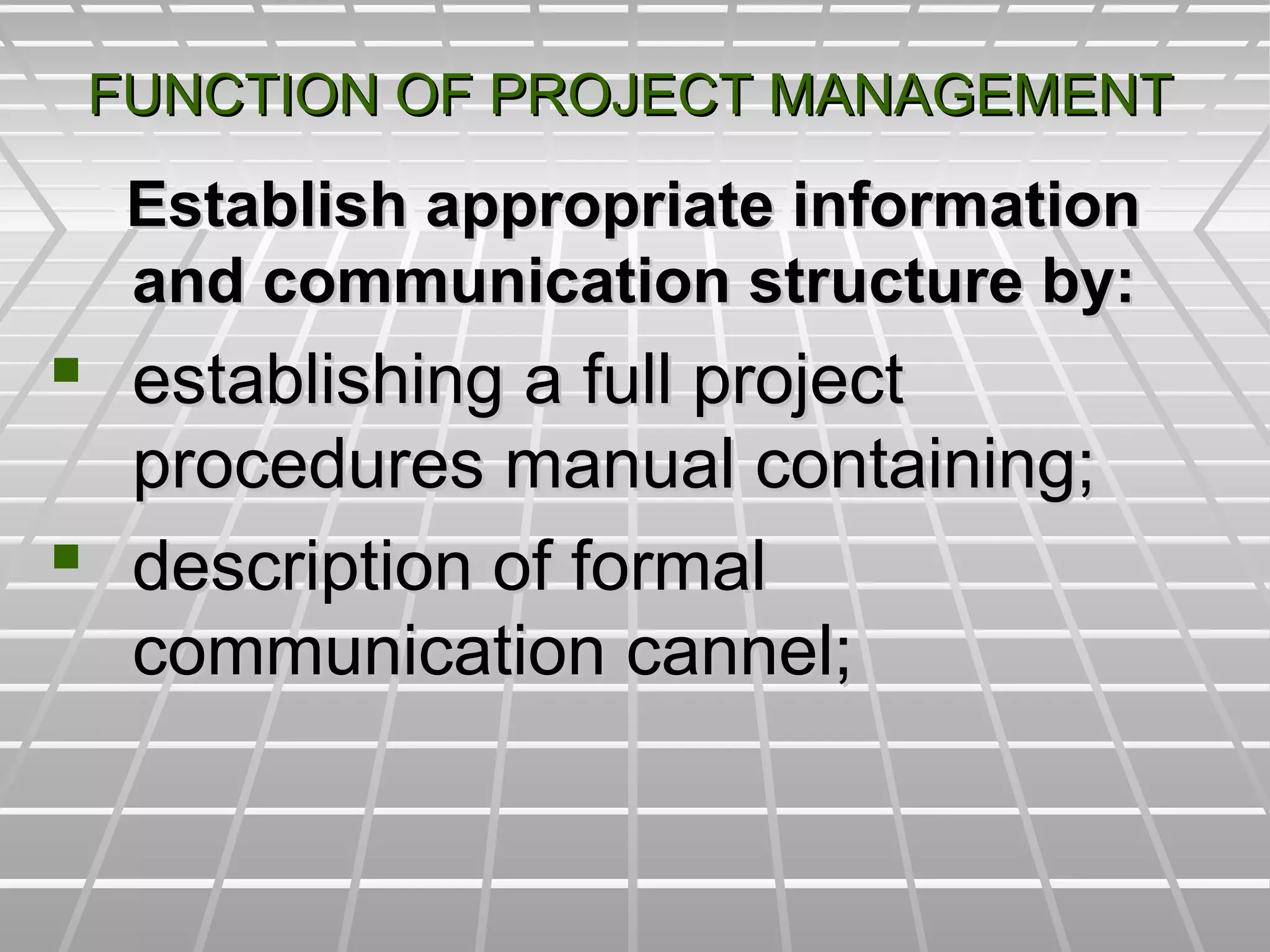 FUNCTION OF PROJECT MANAGEMENTFUNCTION OF PROJECT MANAGEMENT
Establish appropriate informationEstablish appropriate information
and communication structure by:and communication structure by:
 establishing a full projectestablishing a full project
procedures manual containing;procedures manual containing;
 description of formaldescription of formal
communication cannel;communication cannel;
 