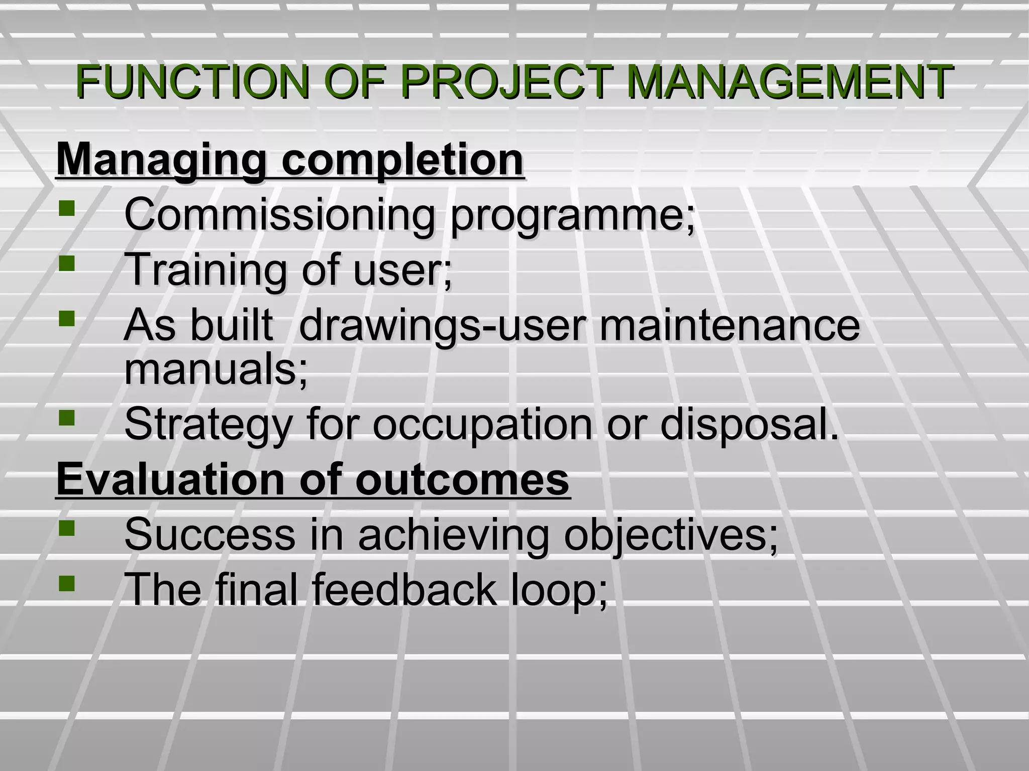 FUNCTION OF PROJECT MANAGEMENTFUNCTION OF PROJECT MANAGEMENT
Managing completionManaging completion
 Commissioning programme;Commissioning programme;
 Training of user;Training of user;
 As built drawings-user maintenanceAs built drawings-user maintenance
manuals;manuals;
 Strategy for occupation or disposal.Strategy for occupation or disposal.
Evaluation of outcomesEvaluation of outcomes
 Success in achieving objectives;Success in achieving objectives;
 The final feedback loop;The final feedback loop;
 