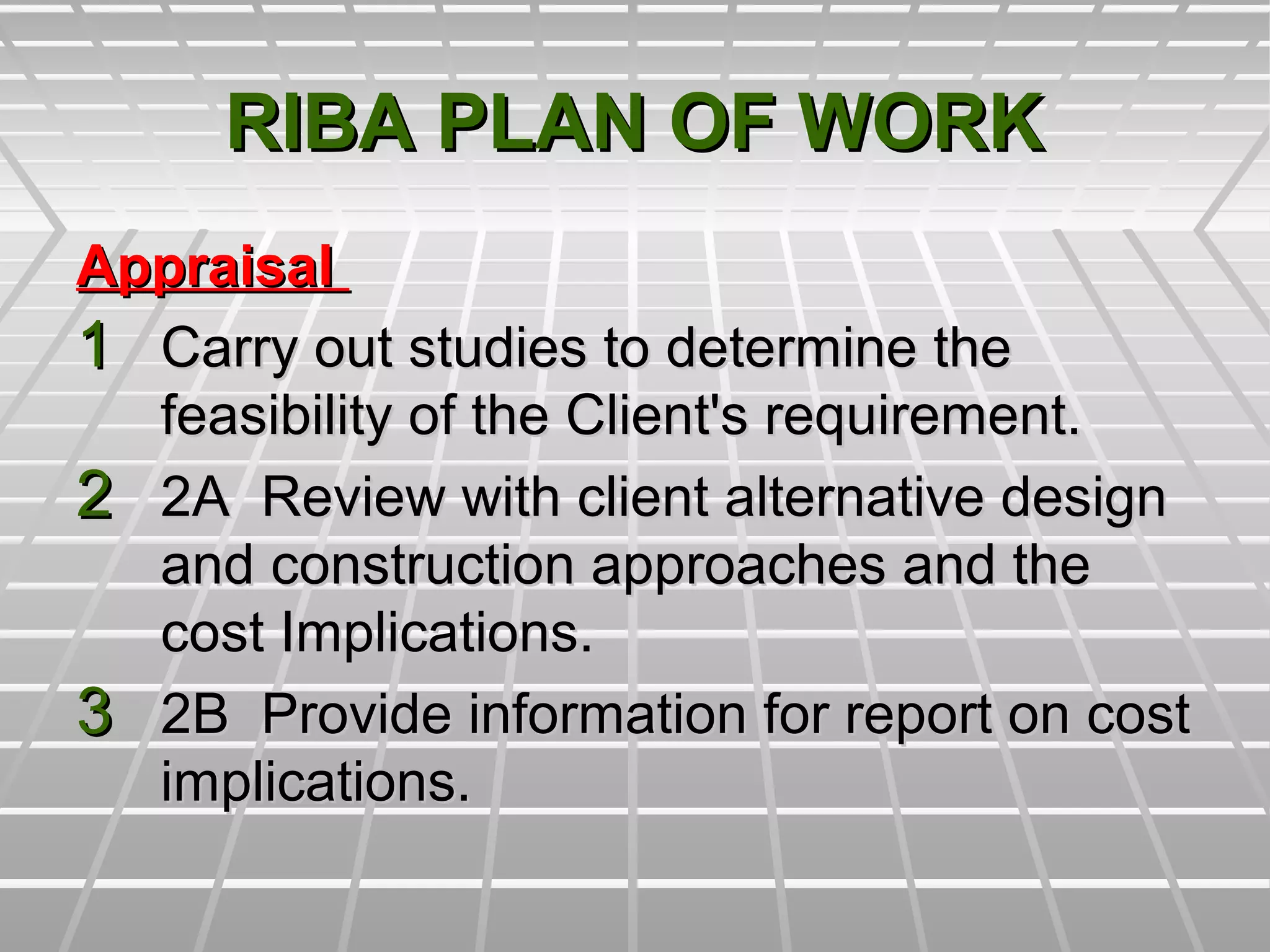 RIBA PLAN OF WORKRIBA PLAN OF WORK
AppraisalAppraisal
11 Carry out studies to determine theCarry out studies to determine the
feasibility of the Client's requirement.feasibility of the Client's requirement.
22 2A Review with client alternative design2A Review with client alternative design
and construction approaches and theand construction approaches and the
cost Implications.cost Implications.
33 2B Provide information for report on cost2B Provide information for report on cost
implications.implications.
 