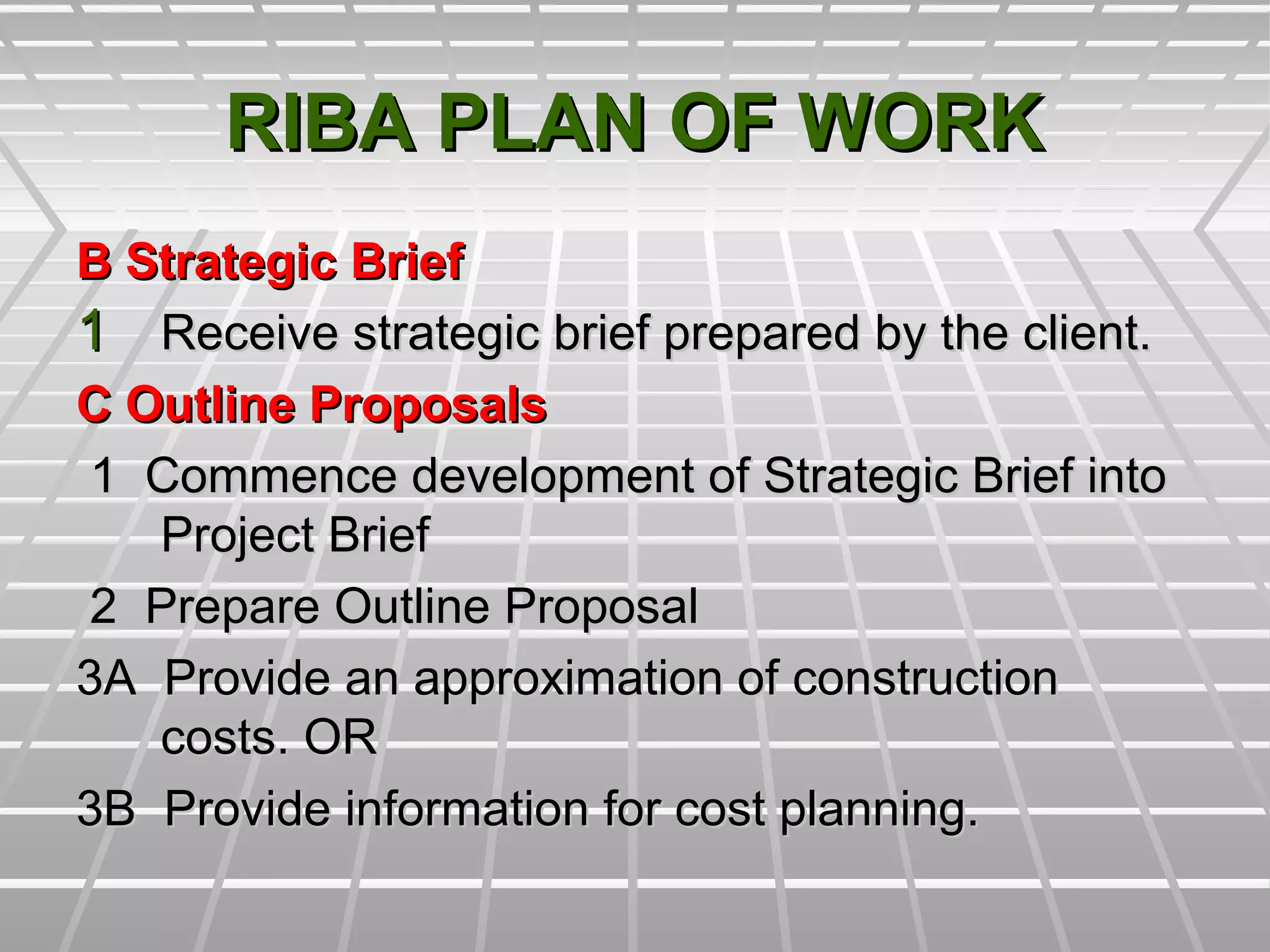 RIBA PLAN OF WORKRIBA PLAN OF WORK
B Strategic BriefB Strategic Brief
11 Receive strategic brief prepared by the client.Receive strategic brief prepared by the client.
C Outline ProposalsC Outline Proposals
1 Commence development of Strategic Brief into1 Commence development of Strategic Brief into
Project BriefProject Brief
2 Prepare Outline Proposal2 Prepare Outline Proposal
3A Provide an approximation of construction3A Provide an approximation of construction
costs. ORcosts. OR
3B Provide information for cost planning.3B Provide information for cost planning.
 