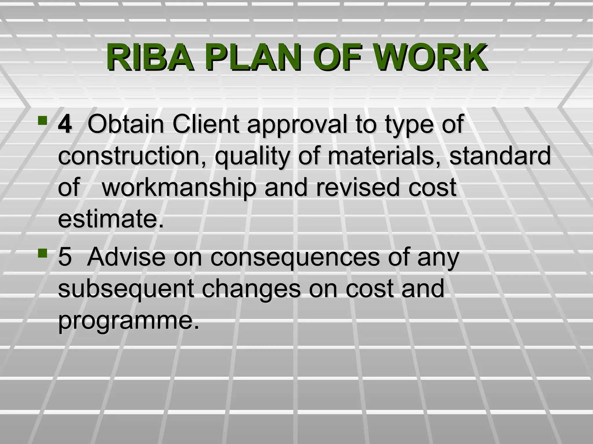 RIBA PLAN OF WORKRIBA PLAN OF WORK
 44 Obtain Client approval to type ofObtain Client approval to type of
construction, quality of materials, standardconstruction, quality of materials, standard
of workmanship and revised costof workmanship and revised cost
estimate.estimate.
 5 Advise on consequences of any5 Advise on consequences of any
subsequent changes on cost andsubsequent changes on cost and
programme.programme.
 