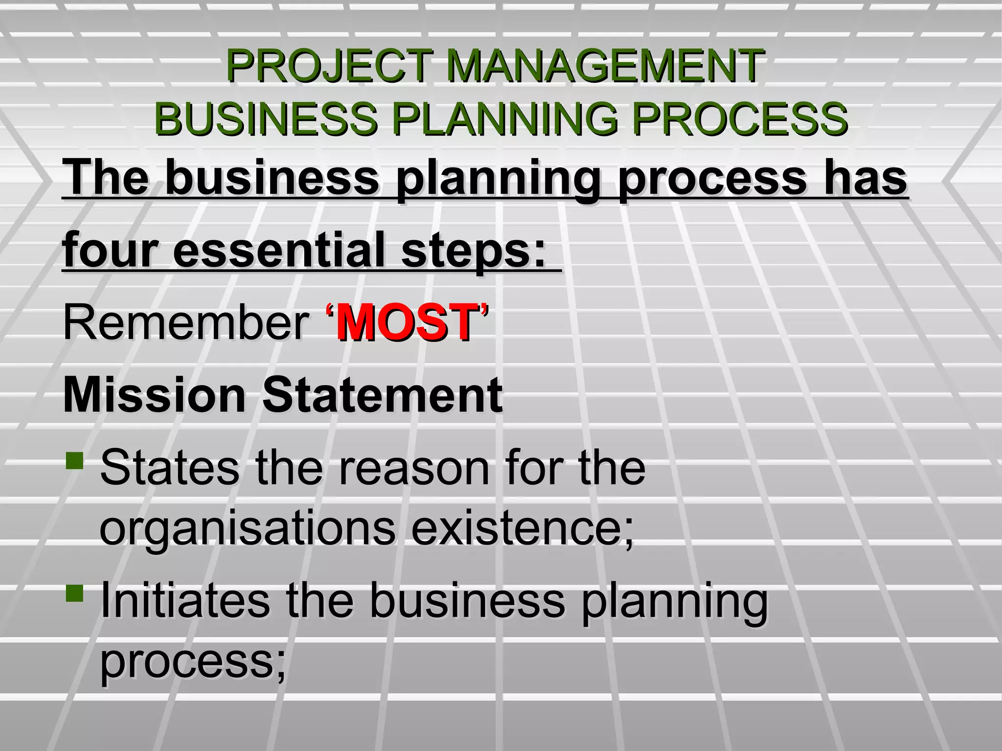 PROJECT MANAGEMENTPROJECT MANAGEMENT
BUSINESS PLANNING PROCESSBUSINESS PLANNING PROCESS
The business planning process hasThe business planning process has
four essential steps:four essential steps:
RememberRemember ‘‘MOSTMOST’’
Mission StatementMission Statement
 States the reason for theStates the reason for the
organisations existence;organisations existence;
 Initiates the business planningInitiates the business planning
process;process;
 
