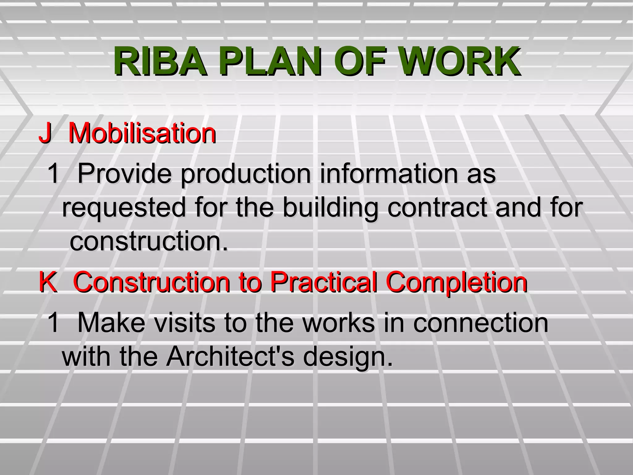 RIBA PLAN OF WORKRIBA PLAN OF WORK
J MobilisationJ Mobilisation
1 Provide production information as1 Provide production information as
requested for the building contract and forrequested for the building contract and for
construction.construction.
K Construction to Practical CompletionK Construction to Practical Completion
1 Make visits to the works in connection1 Make visits to the works in connection
with the Architect's design.with the Architect's design.
 