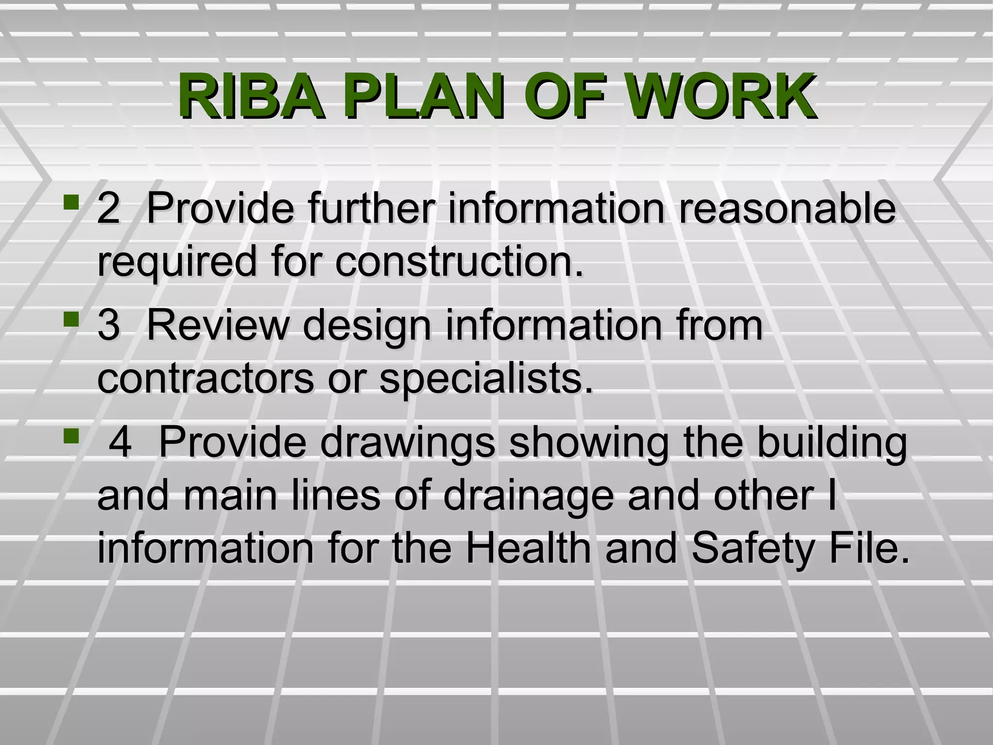RIBA PLAN OF WORKRIBA PLAN OF WORK
 2 Provide further information reasonable2 Provide further information reasonable
required for construction.required for construction.
 3 Review design information from3 Review design information from
contractors or specialists.contractors or specialists.
 4 Provide drawings showing the building4 Provide drawings showing the building
and main lines of drainage and other Iand main lines of drainage and other I
information for the Health and Safety File.information for the Health and Safety File.
 