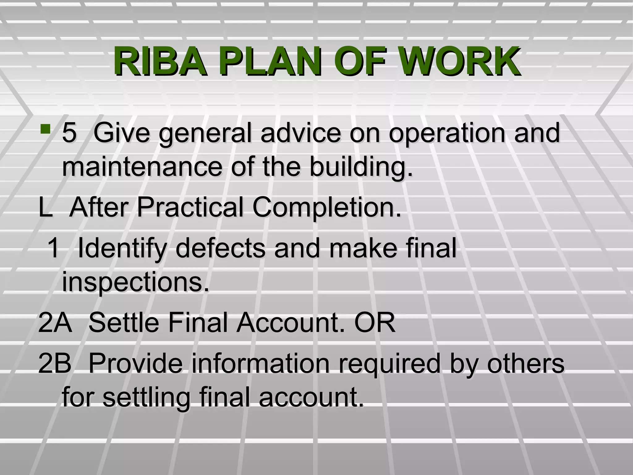 RIBA PLAN OF WORKRIBA PLAN OF WORK
 5 Give general advice on operation and5 Give general advice on operation and
maintenance of the building.maintenance of the building.
L After Practical Completion.L After Practical Completion.
1 Identify defects and make final1 Identify defects and make final
inspections.inspections.
2A Settle Final Account. OR2A Settle Final Account. OR
2B Provide information required by others2B Provide information required by others
for settling final account.for settling final account.
 