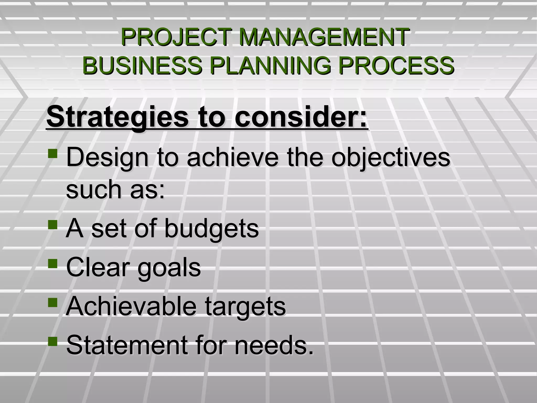 PROJECT MANAGEMENTPROJECT MANAGEMENT
BUSINESS PLANNING PROCESSBUSINESS PLANNING PROCESS
Strategies to consider:Strategies to consider:
 Design to achieve the objectivesDesign to achieve the objectives
such as:such as:
 A set of budgetsA set of budgets
 Clear goalsClear goals
 Achievable targetsAchievable targets
 Statement for needs.Statement for needs.
 