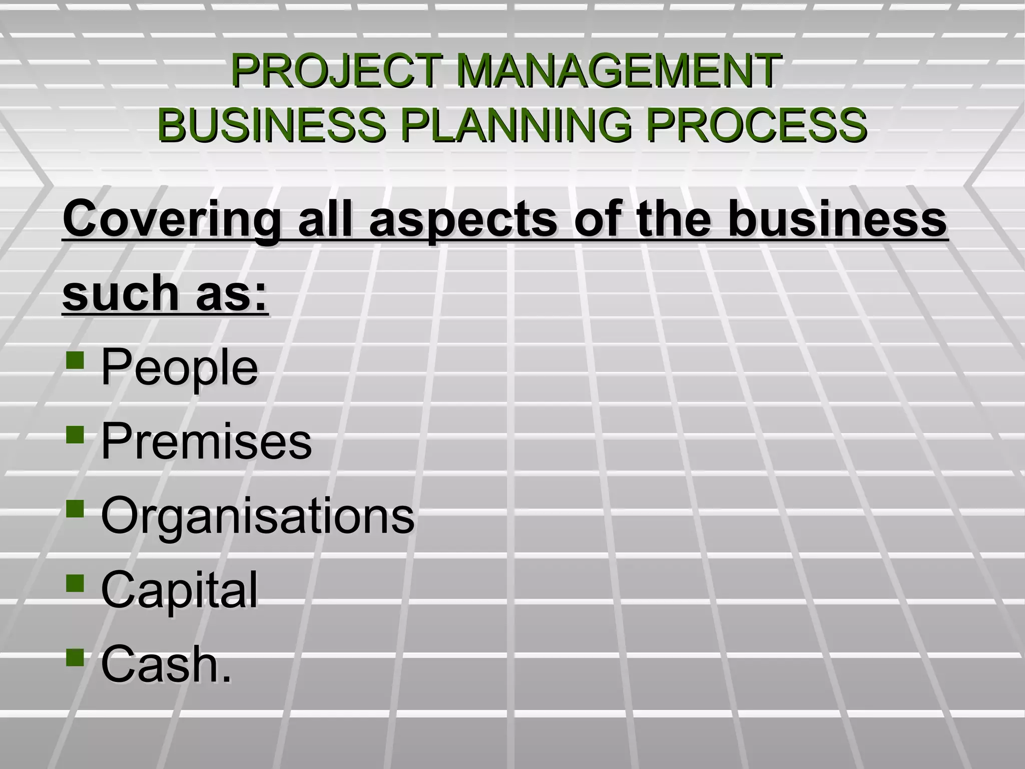 PROJECT MANAGEMENTPROJECT MANAGEMENT
BUSINESS PLANNING PROCESSBUSINESS PLANNING PROCESS
Covering all aspects of the businessCovering all aspects of the business
such as:such as:
 PeoplePeople
 PremisesPremises
 OrganisationsOrganisations
 CapitalCapital
 Cash.Cash.
 