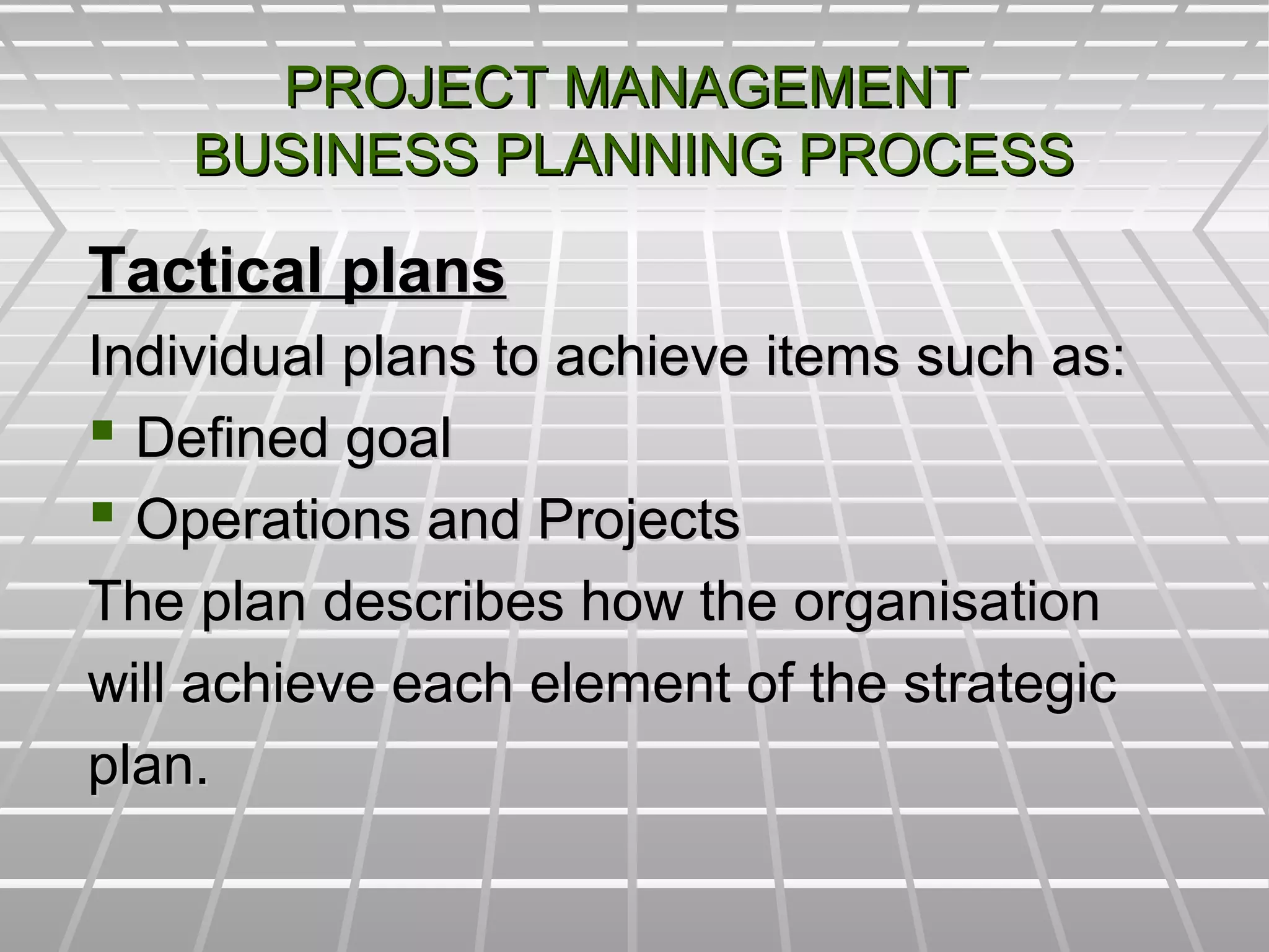 PROJECT MANAGEMENTPROJECT MANAGEMENT
BUSINESS PLANNING PROCESSBUSINESS PLANNING PROCESS
Tactical plansTactical plans
Individual plans to achieve items such as:Individual plans to achieve items such as:
 Defined goalDefined goal
 Operations and ProjectsOperations and Projects
The plan describes how the organisationThe plan describes how the organisation
will achieve each element of the strategicwill achieve each element of the strategic
plan.plan.
 