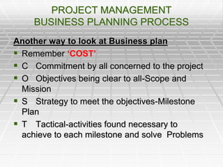 PROJECT MANAGEMENT
BUSINESS PLANNING PROCESS
Another way to look at Business plan
 Remember ‘COST’
 C Commitment by all concerned to the project
 O Objectives being clear to all-Scope and
Mission
 S Strategy to meet the objectives-Milestone
Plan
 T Tactical-activities found necessary to
achieve to each milestone and solve Problems
 