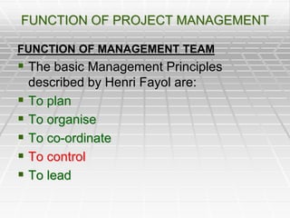 FUNCTION OF PROJECT MANAGEMENT
FUNCTION OF MANAGEMENT TEAM
 The basic Management Principles
described by Henri Fayol are:
 To plan
 To organise
 To co-ordinate
 To control
 To lead
 