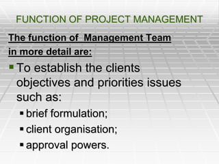 FUNCTION OF PROJECT MANAGEMENT
The function of Management Team
in more detail are:
To establish the clients
objectives and priorities issues
such as:
 brief formulation;
 client organisation;
 approval powers.
 