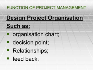 FUNCTION OF PROJECT MANAGEMENT
Design Project Organisation
Such as:
 organisation chart;
 decision point;
 Relationships;
 feed back.
 
