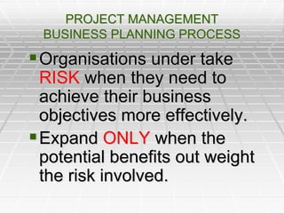 PROJECT MANAGEMENT
BUSINESS PLANNING PROCESS
Organisations under take
RISK when they need to
achieve their business
objectives more effectively.
Expand ONLY when the
potential benefits out weight
the risk involved.
 