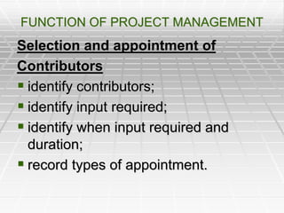 FUNCTION OF PROJECT MANAGEMENT
Selection and appointment of
Contributors
 identify contributors;
 identify input required;
 identify when input required and
duration;
 record types of appointment.
 