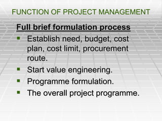 FUNCTION OF PROJECT MANAGEMENT
Full brief formulation process
 Establish need, budget, cost
plan, cost limit, procurement
route.
 Start value engineering.
 Programme formulation.
 The overall project programme.
 