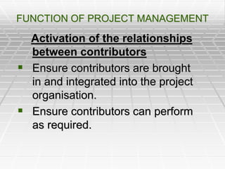 FUNCTION OF PROJECT MANAGEMENT
Activation of the relationships
between contributors
 Ensure contributors are brought
in and integrated into the project
organisation.
 Ensure contributors can perform
as required.
 