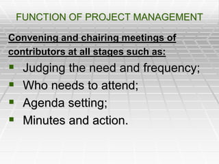 FUNCTION OF PROJECT MANAGEMENT
Convening and chairing meetings of
contributors at all stages such as:
 Judging the need and frequency;
 Who needs to attend;
 Agenda setting;
 Minutes and action.
 