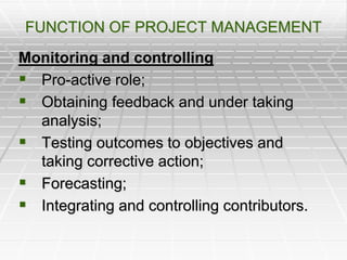 FUNCTION OF PROJECT MANAGEMENT
Monitoring and controlling
 Pro-active role;
 Obtaining feedback and under taking
analysis;
 Testing outcomes to objectives and
taking corrective action;
 Forecasting;
 Integrating and controlling contributors.
 