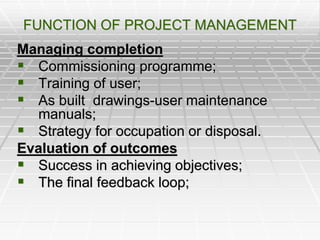 FUNCTION OF PROJECT MANAGEMENT
Managing completion
 Commissioning programme;
 Training of user;
 As built drawings-user maintenance
manuals;
 Strategy for occupation or disposal.
Evaluation of outcomes
 Success in achieving objectives;
 The final feedback loop;
 