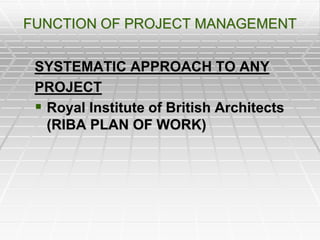 FUNCTION OF PROJECT MANAGEMENT
SYSTEMATIC APPROACH TO ANY
PROJECT
 Royal Institute of British Architects
(RIBA PLAN OF WORK)
 