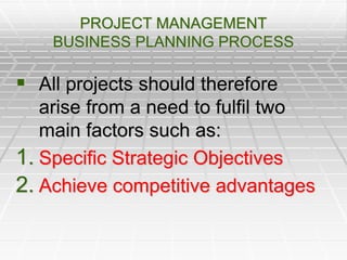 PROJECT MANAGEMENT
BUSINESS PLANNING PROCESS
 All projects should therefore
arise from a need to fulfil two
main factors such as:
1. Specific Strategic Objectives
2. Achieve competitive advantages
 