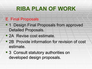 RIBA PLAN OF WORK
E Final Proposals
 1 Design Final Proposals from approved
Detailed Proposals.
 2A Revise cost estimate.
 2B Provide information for revision of cost
estimate.
 3 Consult statutory authorities on
developed design proposals.
 