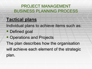 PROJECT MANAGEMENT
BUSINESS PLANNING PROCESS
Tactical plans
Individual plans to achieve items such as:
 Defined goal
 Operations and Projects
The plan describes how the organisation
will achieve each element of the strategic
plan.
 