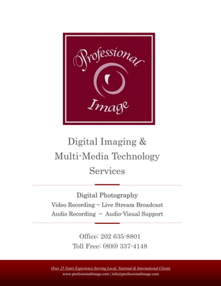 Digital Imaging &
  Multi-Media Technology
                      Services

               Digital Photography
Video Recording ~ Live Stream Broadcast
Audio Recording ~ Audio-Visual Support


                Office: 202 635-8801
            Toll Free: (800) 337-4148


Over 25 Years Experience Serving Local, National & International Clients
      www.professionalimage.com | info@professionalimage.com
 