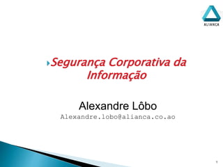 Segurança Corporativa da
Informação
1
Alexandre Lôbo
Alexandre.lobo@alianca.co.ao
 