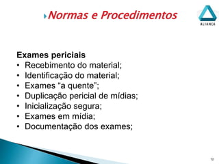 Normas e Procedimentos
12
Exames periciais
• Recebimento do material;
• Identificação do material;
• Exames “a quente”;
• Duplicação pericial de mídias;
• Inicialização segura;
• Exames em mídia;
• Documentação dos exames;
 