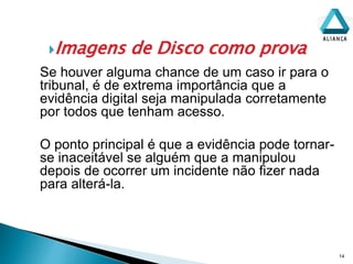 Imagens de Disco como prova
14
Se houver alguma chance de um caso ir para o
tribunal, é de extrema importância que a
evidência digital seja manipulada corretamente
por todos que tenham acesso.
O ponto principal é que a evidência pode tornar-
se inaceitável se alguém que a manipulou
depois de ocorrer um incidente não fizer nada
para alterá-la.
 