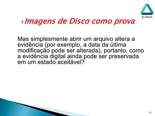 Imagens de Disco como prova
15
Mas simplesmente abrir um arquivo altera a
evidência (por exemplo, a data da última
modificação pode ser alterada), portanto, como
a evidência digital ainda pode ser preservada
em um estado aceitável?
 