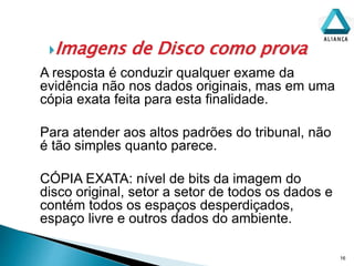 Imagens de Disco como prova
16
A resposta é conduzir qualquer exame da
evidência não nos dados originais, mas em uma
cópia exata feita para esta finalidade.
Para atender aos altos padrões do tribunal, não
é tão simples quanto parece.
CÓPIA EXATA: nível de bits da imagem do
disco original, setor a setor de todos os dados e
contém todos os espaços desperdiçados,
espaço livre e outros dados do ambiente.
 
