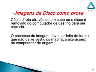 Imagens de Disco como prova
18
Cópia direta através de um cabo ou o disco é
removido do computador de destino para ser
copiado.
O processo da imagem deve ser feito de forma
que não deixe vestígios (não faça alterações)
no computador de origem.
 