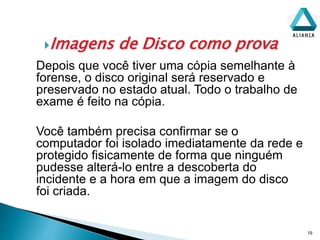 Imagens de Disco como prova
19
Depois que você tiver uma cópia semelhante à
forense, o disco original será reservado e
preservado no estado atual. Todo o trabalho de
exame é feito na cópia.
Você também precisa confirmar se o
computador foi isolado imediatamente da rede e
protegido fisicamente de forma que ninguém
pudesse alterá-lo entre a descoberta do
incidente e a hora em que a imagem do disco
foi criada.
 