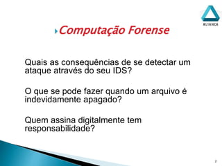 Computação Forense
2
Quais as consequências de se detectar um
ataque através do seu IDS?
O que se pode fazer quando um arquivo é
indevidamente apagado?
Quem assina digitalmente tem
responsabilidade?
 