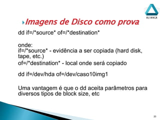 Imagens de Disco como prova
20
dd if=/*source* of=/*destination*
onde:
if=/*source* - evidência a ser copiada (hard disk,
tape, etc.)
of=/*destination* - local onde será copiado
dd if=/dev/hda of=/dev/caso10img1
Uma vantagem é que o dd aceita parâmetros para
diversos tipos de block size, etc
 