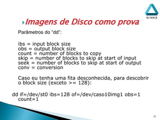 Imagens de Disco como prova
21
Parâmetros do “dd”:
ibs = input block size
obs = output block size
count = number of blocks to copy
skip = number of blocks to skip at start of input
seek = number of blocks to skip at start of output
conv = conversion
Caso eu tenha uma fita desconhecida, para descobrir
o block size (exceto >= 128):
dd if=/dev/st0 ibs=128 of=/dev/caso10img1 obs=1
count=1
 