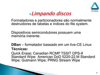 Limpando discos
23
Formatadores e particionadores são normalmente
destruidores de tabelas e índices do file system.
Dispositivos semicondutores possuem uma
memória inerente.
DBan – formatador baseado em um live-CE Linux
Técnicas:
Quick Erase; Canadian RCMP TSSIT OPS-II
Standard Wipe; American DoD 5220-22.M Standard
Wipe; Gutmann Wipe; PRNG Stream Wipe
 